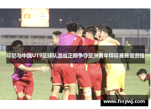 印尼与中国U19足球队激战正酣争夺亚洲青年锦标赛晋级资格